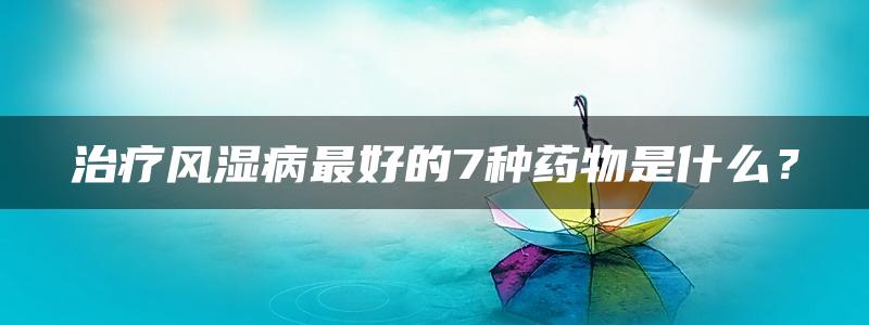 治疗风湿病最好的7种药物是什么？