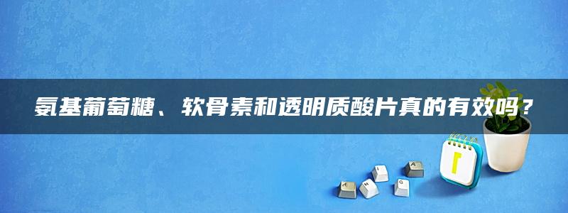 氨基葡萄糖、软骨素和透明质酸片真的有效吗？