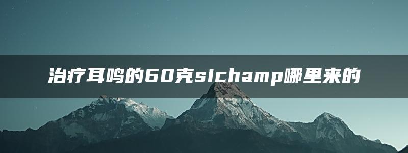 治疗耳鸣的60克sichamp哪里来的