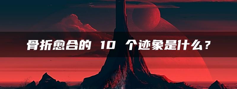 骨折愈合的 10 个迹象是什么？