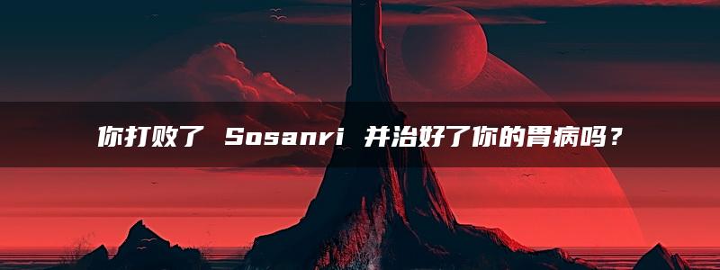 你打败了 Sosanri 并治好了你的胃病吗？