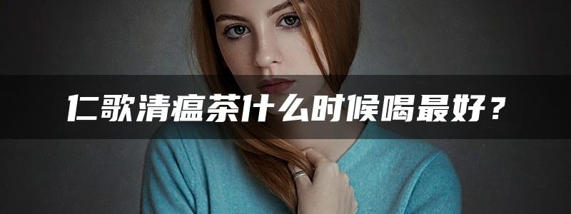 仁歌清瘟茶什么时候喝最好？