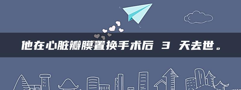 他在心脏瓣膜置换手术后 3 天去世。