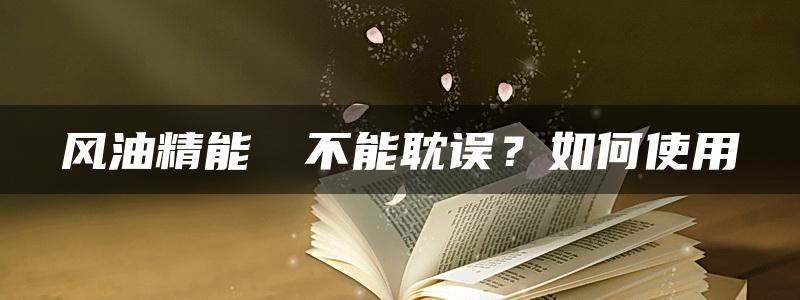 风油精能​​不能耽误？如何使用