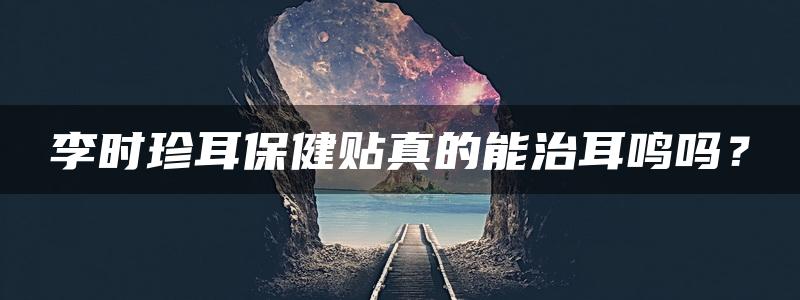 李时珍耳保健贴真的能治耳鸣吗？