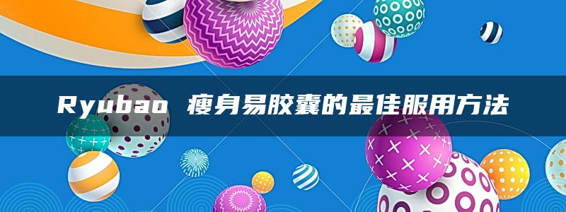 Ryubao 瘦身易胶囊的最佳服用方法