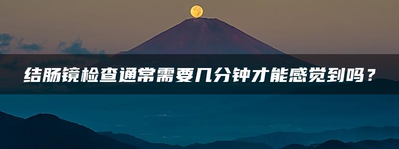 结肠镜检查通常需要几分钟才能感觉到吗？