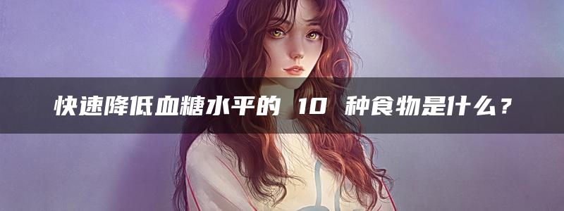 快速降低血糖水平的 10 种食物是什么？