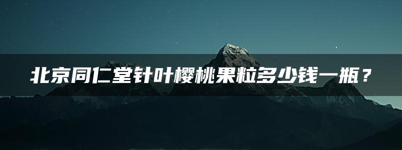 北京同仁堂针叶樱桃果粒多少钱一瓶？