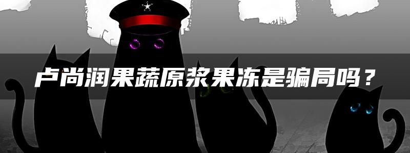 卢尚润果蔬原浆果冻是骗局吗？