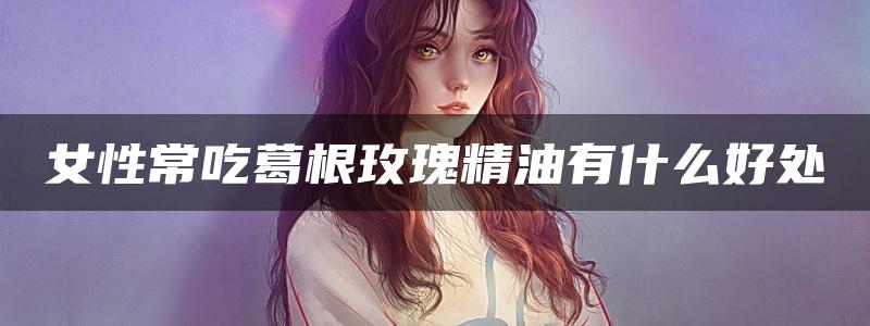 女性常吃葛根玫瑰精油有什么好处