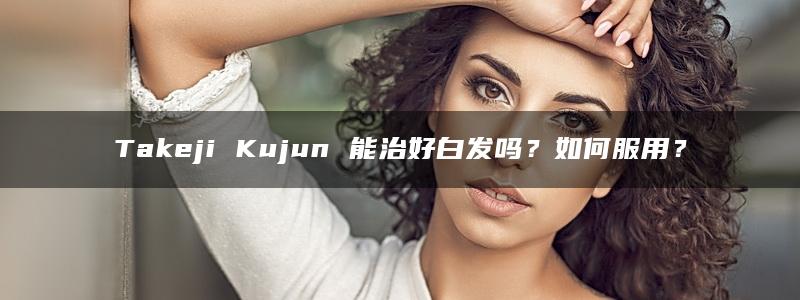 Takeji Kujun 能治好白发吗？如何服用？