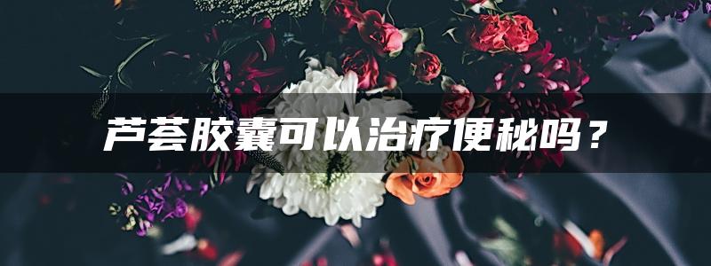 芦荟胶囊可以治疗便秘吗？