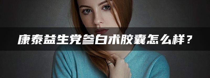 康泰益生党参白术胶囊怎么样？