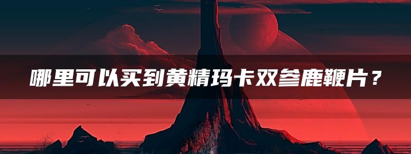 哪里可以买到黄精玛卡双参鹿鞭片？