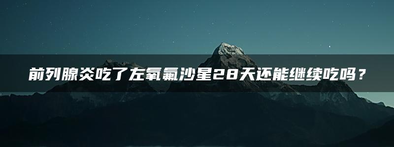 前列腺炎吃了左氧氟沙星28天还能继续吃吗？