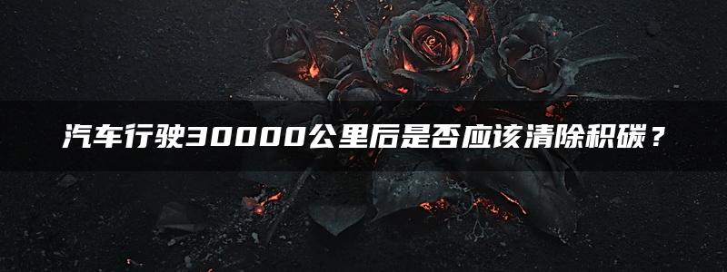 汽车行驶30000公里后是否应该清除积碳？