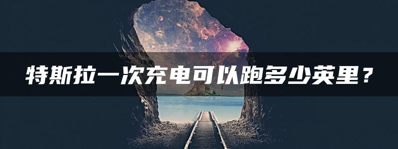 特斯拉一次充电可以跑多少英里？