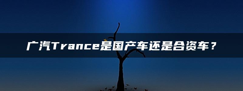 广汽Trance是国产车还是合资车？