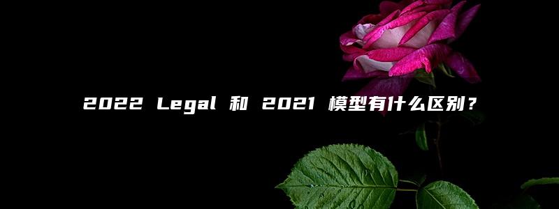 2022 Legal 和 2021 模型有什么区别？