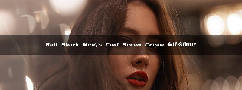 Bull Shark Men\’s Cool Serum Cream 有什么作用？