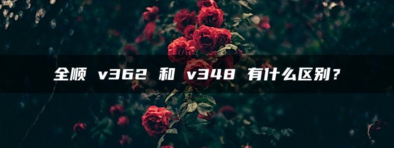 全顺 v362 和 v348 有什么区别？