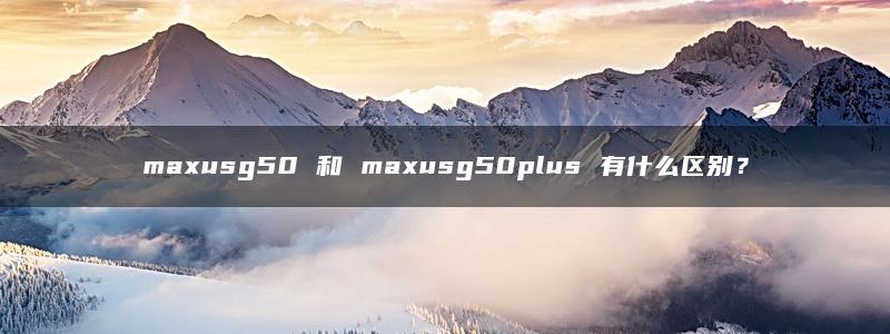 maxusg50 和 maxusg50plus 有什么区别？