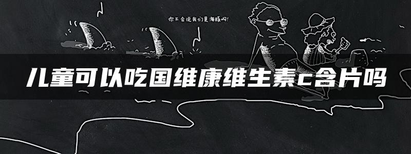 儿童可以吃国维康维生素c含片吗