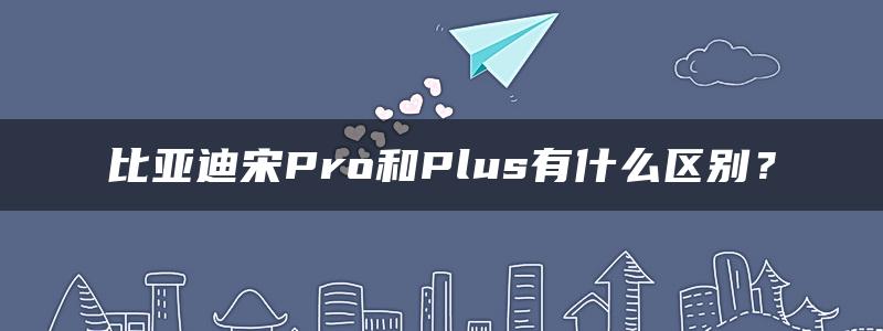 比亚迪宋Pro和Plus有什么区别？