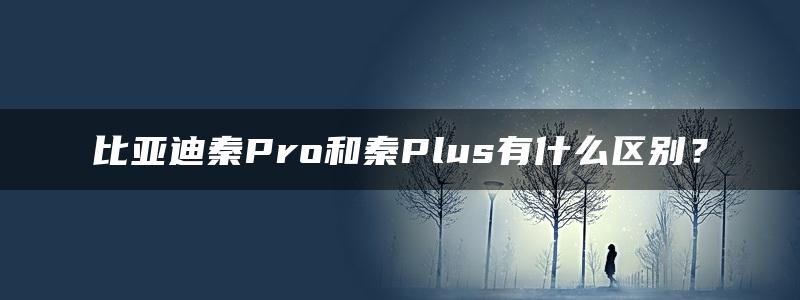 比亚迪秦Pro和秦Plus有什么区别？