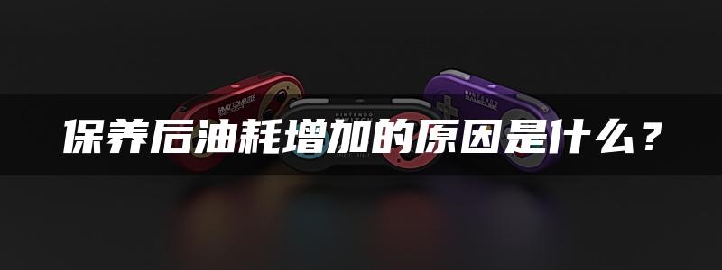 保养后油耗增加的原因是什么？