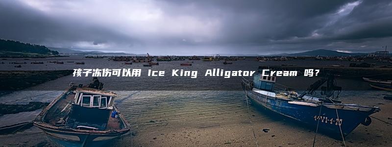 孩子冻伤可以用 Ice King Alligator Cream 吗？