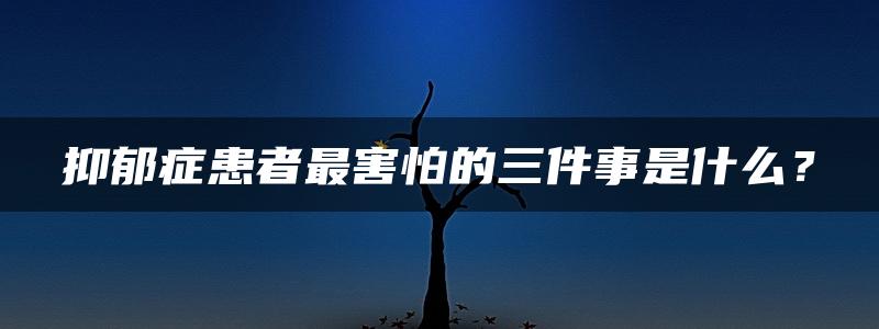 抑郁症患者最害怕的三件事是什么？