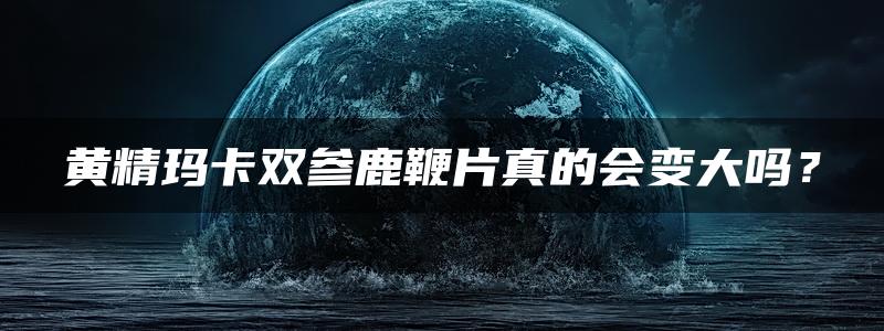 黄精玛卡双参鹿鞭片真的会变大吗？