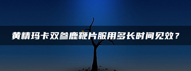 黄精玛卡双参鹿鞭片服用多长时间见效？