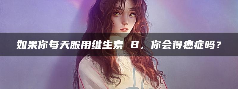 如果你每天服用维生素 B，你会得癌症吗？