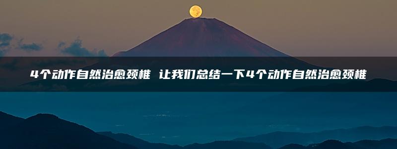 4个动作自然治愈颈椎 让我们总结一下4个动作自然治愈颈椎