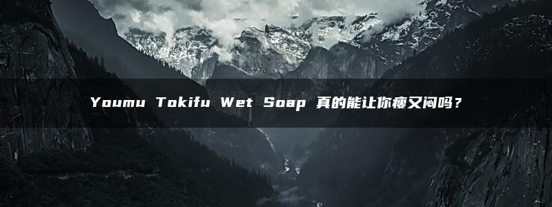 Youmu Tokifu Wet Soap 真的能让你瘦又闷吗？