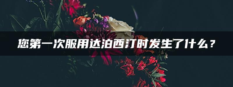 您第一次服用达泊西汀时发生了什么？