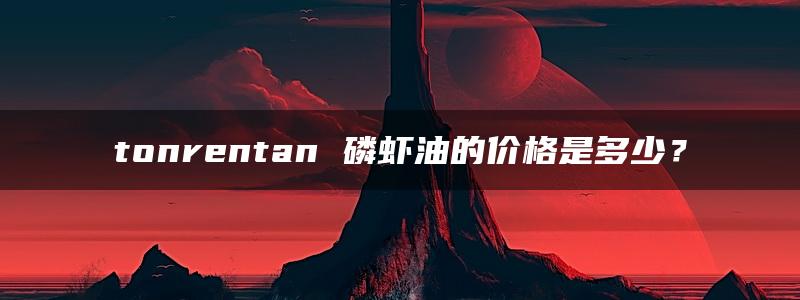 tonrentan 磷虾油的价格是多少？