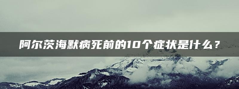 阿尔茨海默病死前的10个症状是什么？