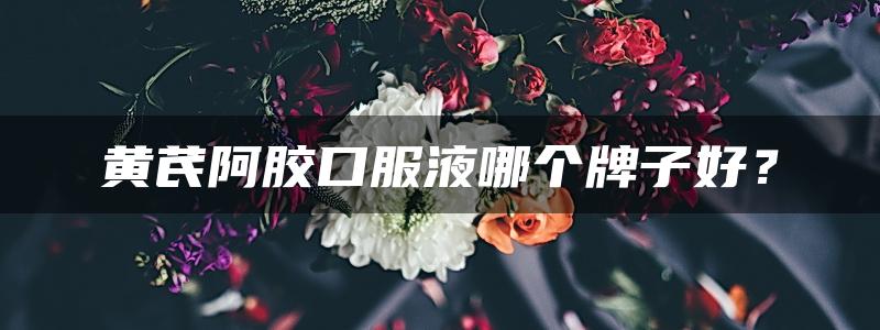 黄芪阿胶口服液哪个牌子好？