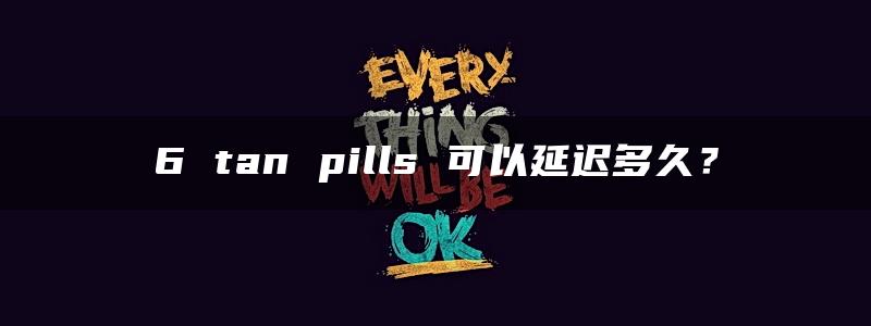 6 tan pills 可以延迟多久？