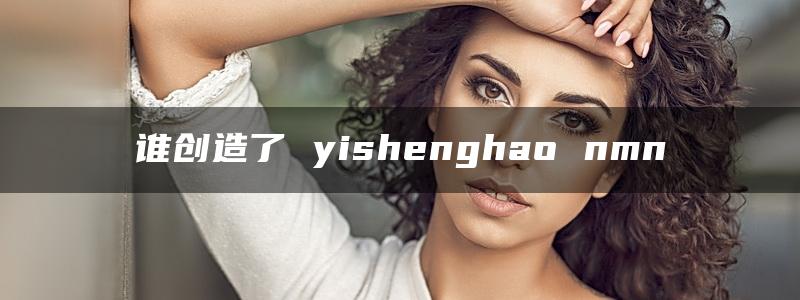 谁创造了 yishenghao nmn