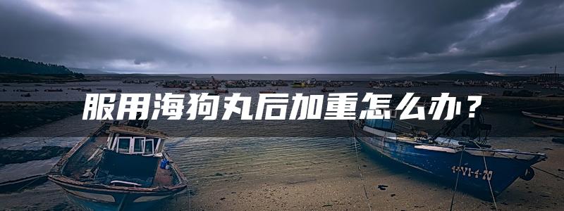 服用海狗丸后加重怎么办？