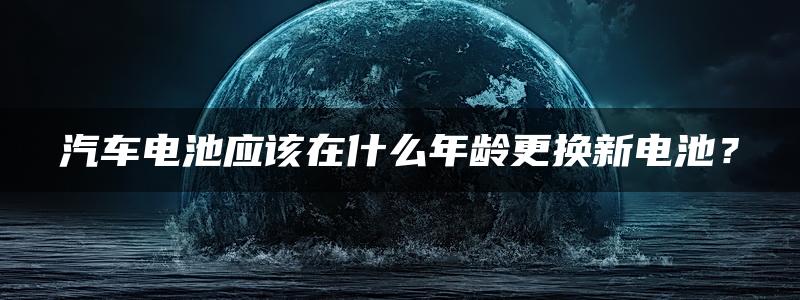 汽车电池应该在什么年龄更换新电池？