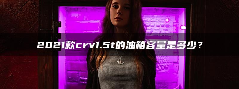 2021款crv1.5t的油箱容量是多少？