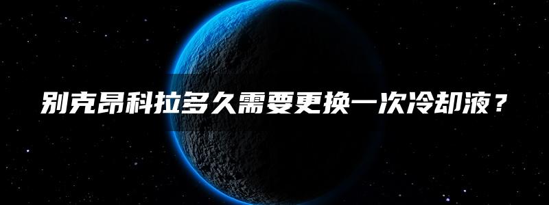 别克昂科拉多久需要更换一次冷却液？