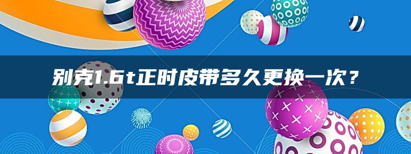 别克1.6t正时皮带多久更换一次？