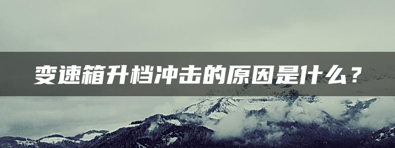 变速箱升档冲击的原因是什么？